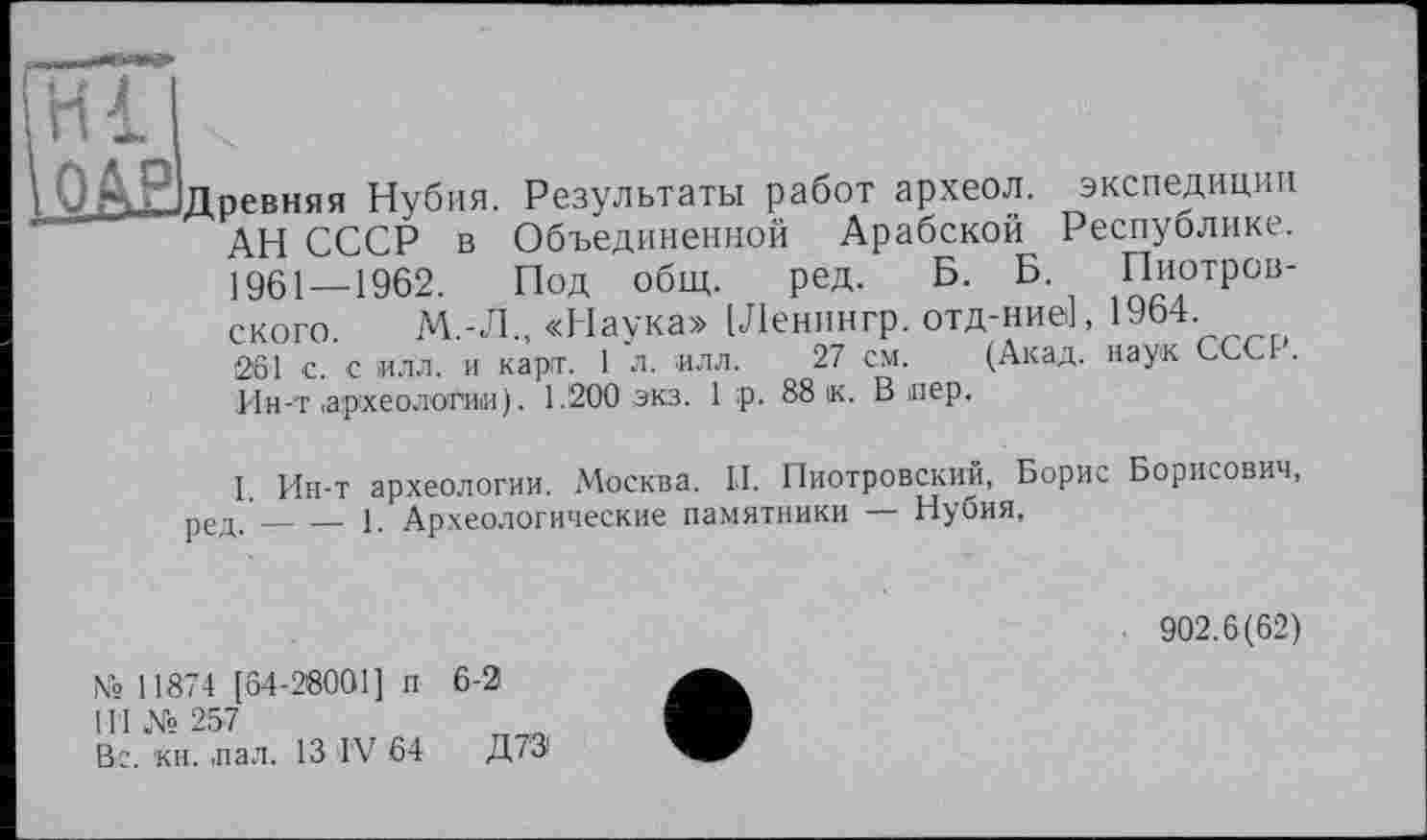 ﻿pl
Древняя Нубия. Результаты работ археол. экспедиции АН СССР в Объединенной Арабской Республике. 1961—1962. Под общ. ред. Б. Б. Пиотровского. М.Л., «Наука» [Ленингр. отд-ниеі, 19Ь4-261 с. с илл. и карт. 1 л. илл. 27 см. (Акад, наук ССС4. Ин-т ,археологии). 1.200 экз. 1 ;р. 88 к. В пер.
I. Ин-т археологии. Москва. И. Пиотровский, Борис Борисович, ред._____1. Археологические памятники — Нубия,
902.6(62)
Nb 11874 [64-28001] п 6-2 4’1 № 257	____
Вс. кн. пал. 13 IV 64 Д7Э